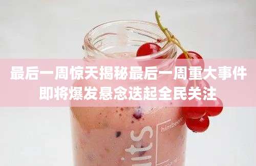 最后一周惊天揭秘最后一周重大事件即将爆发悬念迭起全民关注