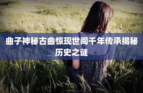 曲子神秘古曲惊现世间千年传承揭秘历史之谜
