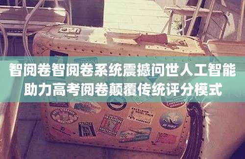 智阅卷智阅卷系统震撼问世人工智能助力高考阅卷颠覆传统评分模式