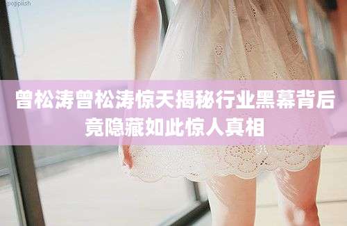 曾松涛曾松涛惊天揭秘行业黑幕背后竟隐藏如此惊人真相
