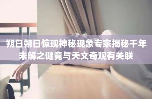 朔日朔日惊现神秘现象专家揭秘千年未解之谜竟与天文奇观有关联