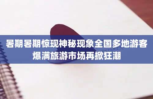 暑期暑期惊现神秘现象全国多地游客爆满旅游市场再掀狂潮