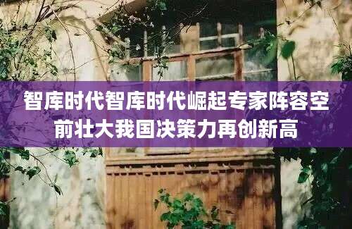 智库时代智库时代崛起专家阵容空前壮大我国决策力再创新高