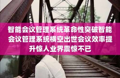 智能会议管理系统革命性突破智能会议管理系统横空出世会议效率提升惊人业界震惊不已