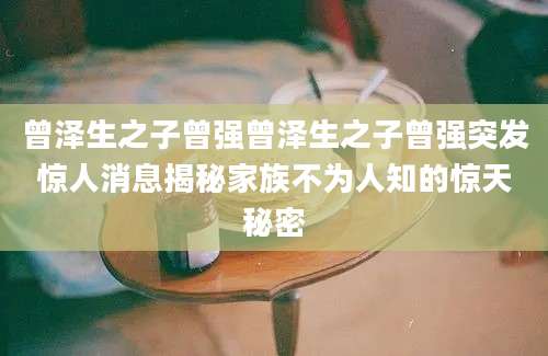 曾泽生之子曾强曾泽生之子曾强突发惊人消息揭秘家族不为人知的惊天秘密