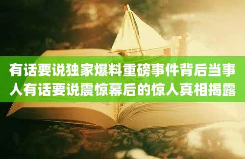 有话要说独家爆料重磅事件背后当事人有话要说震惊幕后的惊人真相揭露