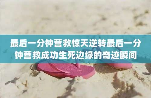 最后一分钟营救惊天逆转最后一分钟营救成功生死边缘的奇迹瞬间