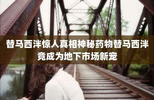 替马西泮惊人真相神秘药物替马西泮竟成为地下市场新宠