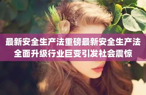 最新安全生产法重磅最新安全生产法全面升级行业巨变引发社会震惊