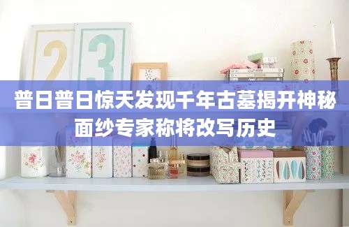 普日普日惊天发现千年古墓揭开神秘面纱专家称将改写历史