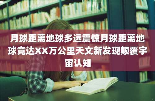 月球距离地球多远震惊月球距离地球竟达XX万公里天文新发现颠覆宇宙认知