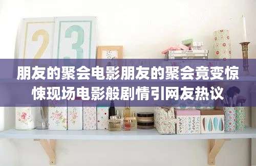 朋友的聚会电影朋友的聚会竟变惊悚现场电影般剧情引网友热议