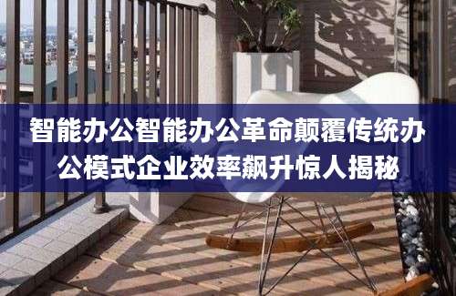智能办公智能办公革命颠覆传统办公模式企业效率飙升惊人揭秘