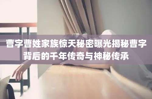 曹字曹姓家族惊天秘密曝光揭秘曹字背后的千年传奇与神秘传承