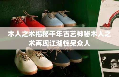 木人之术揭秘千年古艺神秘木人之术再现江湖惊呆众人