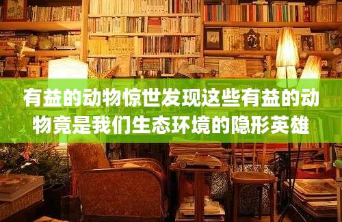 有益的动物惊世发现这些有益的动物竟是我们生态环境的隐形英雄