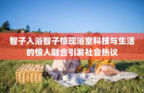 智子入浴智子惊现浴室科技与生活的惊人融合引发社会热议