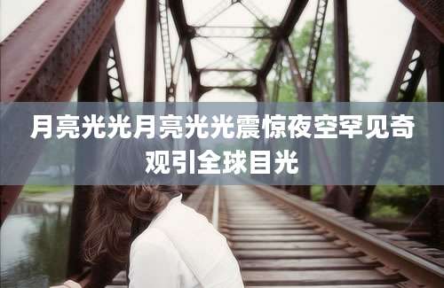 月亮光光月亮光光震惊夜空罕见奇观引全球目光