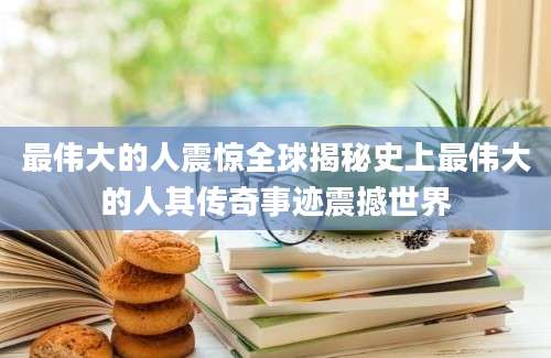 最伟大的人震惊全球揭秘史上最伟大的人其传奇事迹震撼世界