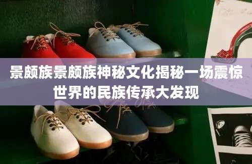 景颇族景颇族神秘文化揭秘一场震惊世界的民族传承大发现