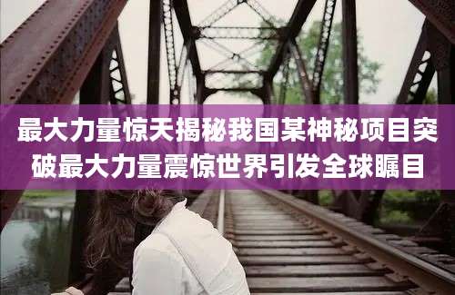 最大力量惊天揭秘我国某神秘项目突破最大力量震惊世界引发全球瞩目