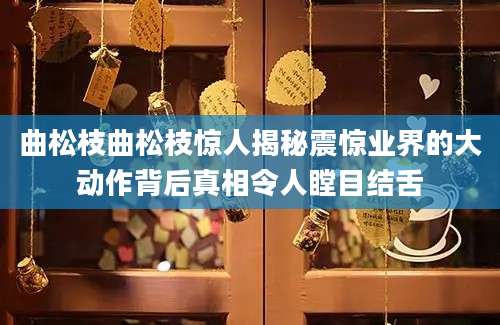 曲松枝曲松枝惊人揭秘震惊业界的大动作背后真相令人瞠目结舌