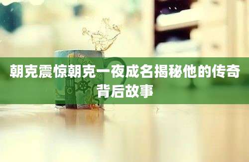朝克震惊朝克一夜成名揭秘他的传奇背后故事
