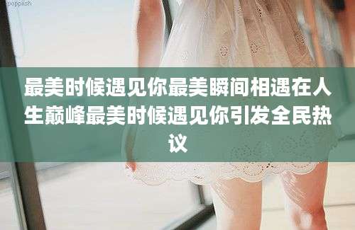 最美时候遇见你最美瞬间相遇在人生巅峰最美时候遇见你引发全民热议