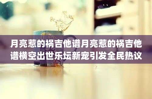 月亮惹的祸吉他谱月亮惹的祸吉他谱横空出世乐坛新宠引发全民热议