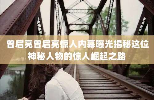曾启亮曾启亮惊人内幕曝光揭秘这位神秘人物的惊人崛起之路