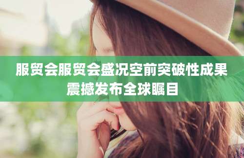 服贸会服贸会盛况空前突破性成果震撼发布全球瞩目