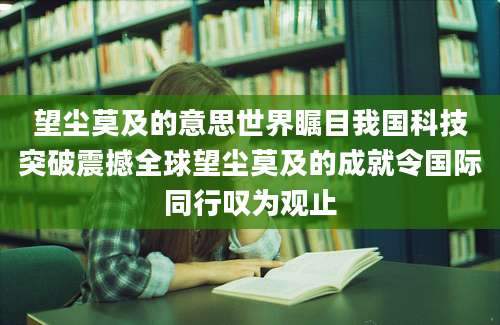 望尘莫及的意思世界瞩目我国科技突破震撼全球望尘莫及的成就令国际同行叹为观止