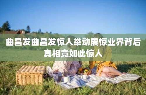 曲昌发曲昌发惊人举动震惊业界背后真相竟如此惊人
