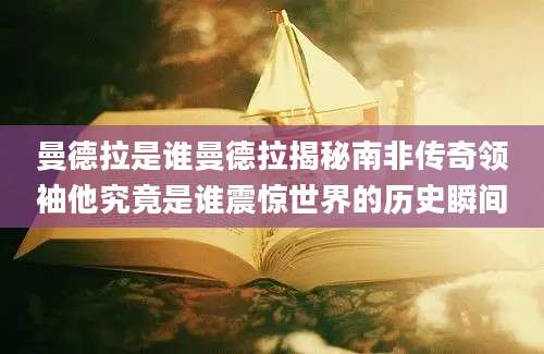 曼德拉是谁曼德拉揭秘南非传奇领袖他究竟是谁震惊世界的历史瞬间