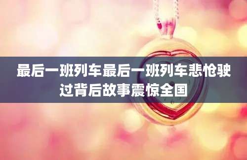 最后一班列车最后一班列车悲怆驶过背后故事震惊全国