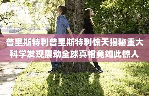 普里斯特利普里斯特利惊天揭秘重大科学发现震动全球真相竟如此惊人
