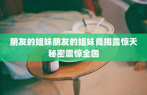 朋友的姐妹朋友的姐妹竟揭露惊天秘密震惊全国