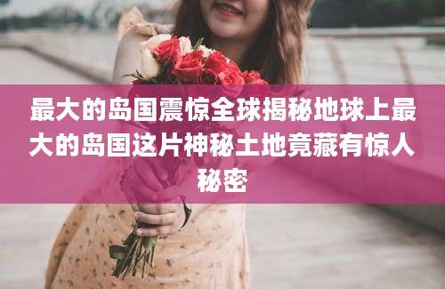最大的岛国震惊全球揭秘地球上最大的岛国这片神秘土地竟藏有惊人秘密