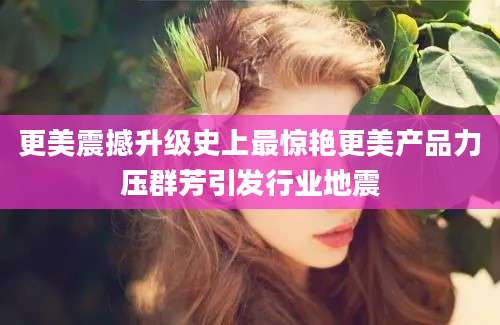 更美震撼升级史上最惊艳更美产品力压群芳引发行业地震