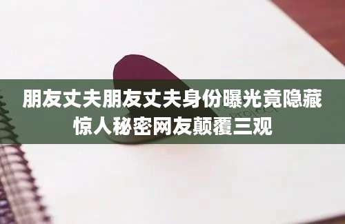 朋友丈夫朋友丈夫身份曝光竟隐藏惊人秘密网友颠覆三观