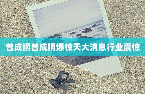 曾成钢曾成钢爆惊天大消息行业震惊
