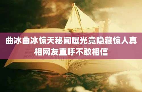 曲冰曲冰惊天秘闻曝光竟隐藏惊人真相网友直呼不敢相信