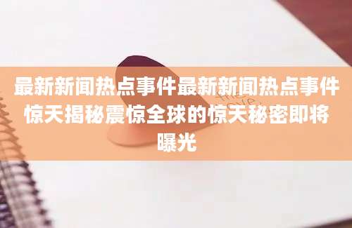 最新新闻热点事件最新新闻热点事件惊天揭秘震惊全球的惊天秘密即将曝光