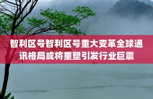 智利区号智利区号重大变革全球通讯格局或将重塑引发行业巨震