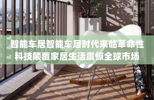 智能车居智能车居时代来临革命性科技颠覆家居生活震惊全球市场