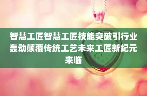 智慧工匠智慧工匠技能突破引行业轰动颠覆传统工艺未来工匠新纪元来临