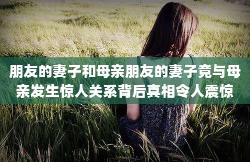 朋友的妻子和母亲朋友的妻子竟与母亲发生惊人关系背后真相令人震惊