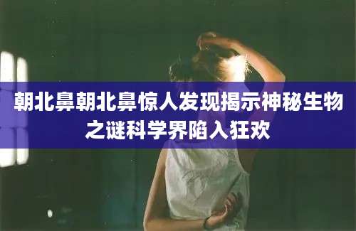朝北鼻朝北鼻惊人发现揭示神秘生物之谜科学界陷入狂欢