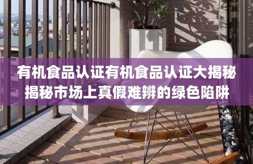 有机食品认证有机食品认证大揭秘揭秘市场上真假难辨的绿色陷阱