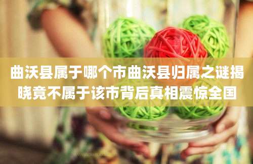 曲沃县属于哪个市曲沃县归属之谜揭晓竟不属于该市背后真相震惊全国